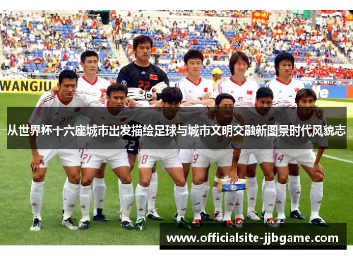 从世界杯十六座城市出发描绘足球与城市文明交融新图景时代风貌志 从世界杯十六座城市出发描绘足球与城市文明交融新图景时代风貌志