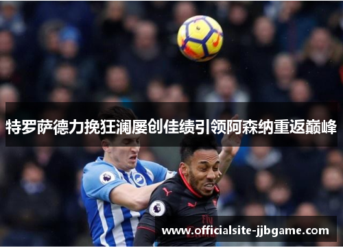 特罗萨德力挽狂澜屡创佳绩引领阿森纳重返巅峰 特罗萨德力挽狂澜屡创佳绩引领阿森纳重返巅峰