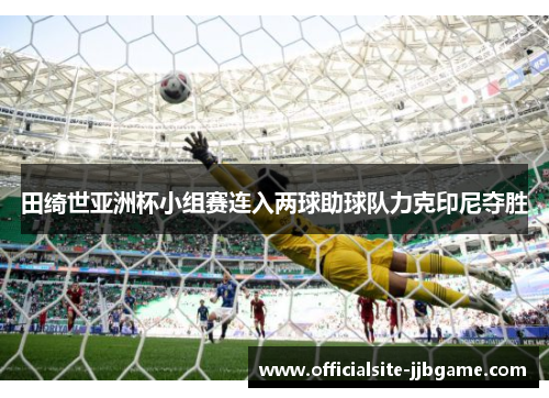 田绮世亚洲杯小组赛连入两球助球队力克印尼夺胜 田绮世亚洲杯小组赛连入两球助球队力克印尼夺胜