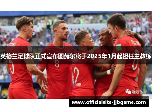 英格兰足球队正式宣布图赫尔将于2025年1月起担任主教练 英格兰足球队正式宣布图赫尔将于2025年1月起担任主教练