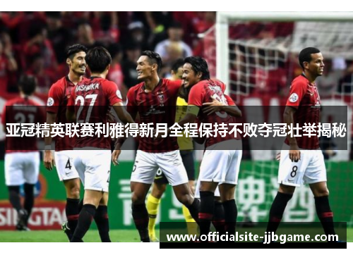 亚冠精英联赛利雅得新月全程保持不败夺冠壮举揭秘