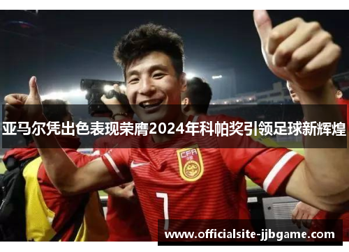 亚马尔凭出色表现荣膺2024年科帕奖引领足球新辉煌 亚马尔凭出色表现荣膺2024年科帕奖引领足球新辉煌