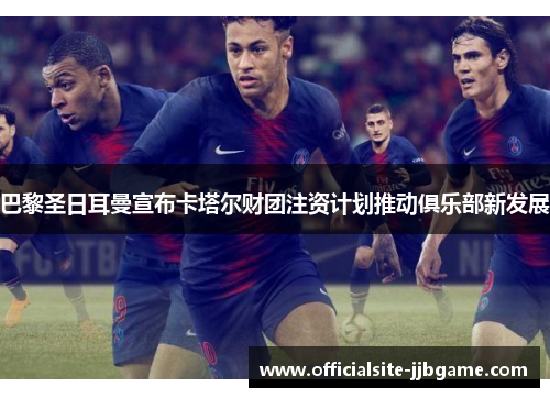 巴黎圣日耳曼宣布卡塔尔财团注资计划推动俱乐部新发展 巴黎圣日耳曼宣布卡塔尔财团注资计划推动俱乐部新发展