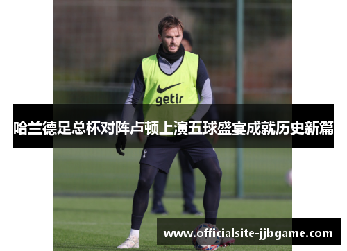 哈兰德足总杯对阵卢顿上演五球盛宴成就历史新篇