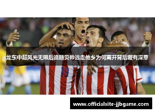 龙东中超风光无限后追随贝帅远走他乡为何离开背后藏有深意 龙东中超风光无限后追随贝帅远走他乡为何离开背后藏有深意